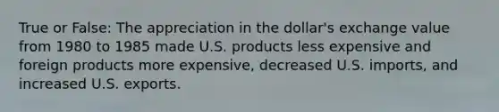 True or False: The appreciation in the dollar's exchange value from 1980 to 1985 made U.S. products less expensive and foreign products more expensive, decreased U.S. imports, and increased U.S. exports.