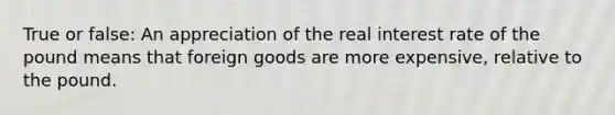 True or false: An appreciation of the real interest rate of the pound means that foreign goods are more expensive, relative to the pound.