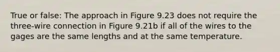 True or false: The approach in Figure 9.23 does not require the three-wire connection in Figure 9.21b if all of the wires to the gages are the same lengths and at the same temperature.