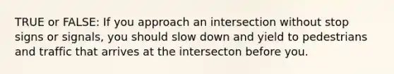 TRUE or FALSE: If you approach an intersection without stop signs or signals, you should slow down and yield to pedestrians and traffic that arrives at the intersecton before you.