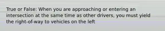True or False: When you are approaching or entering an intersection at the same time as other drivers, you must yield the right-of-way to vehicles on the left