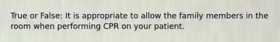 True or False: It is appropriate to allow the family members in the room when performing CPR on your patient.