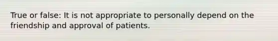 True or false: It is not appropriate to personally depend on the friendship and approval of patients.