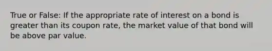 True or False: If the appropriate rate of interest on a bond is greater than its coupon rate, the market value of that bond will be above par value.