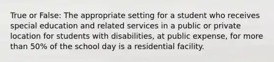 True or False: The appropriate setting for a student who receives special education and related services in a public or private location for students with disabilities, at public expense, for more than 50% of the school day is a residential facility.