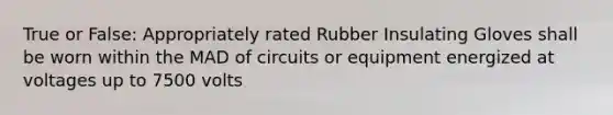 True or False: Appropriately rated Rubber Insulating Gloves shall be worn within the MAD of circuits or equipment energized at voltages up to 7500 volts