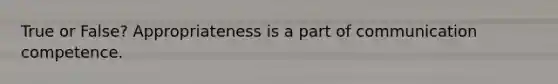 True or False? Appropriateness is a part of communication competence.