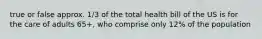 true or false approx. 1/3 of the total health bill of the US is for the care of adults 65+, who comprise only 12% of the population