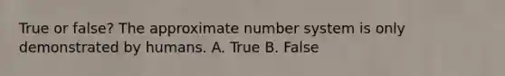 True or false? The approximate number system is only demonstrated by humans. A. True B. False