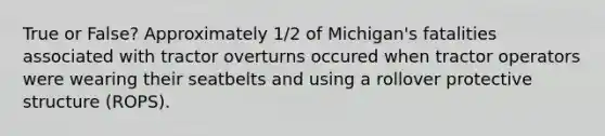 True or False? Approximately 1/2 of Michigan's fatalities associated with tractor overturns occured when tractor operators were wearing their seatbelts and using a rollover protective structure (ROPS).