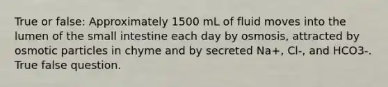 True or false: Approximately 1500 mL of fluid moves into the lumen of the small intestine each day by osmosis, attracted by osmotic particles in chyme and by secreted Na+, Cl-, and HCO3-. True false question.