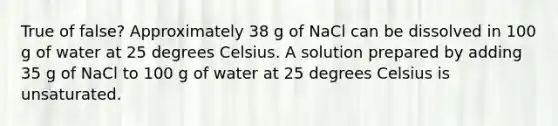 True of false? Approximately 38 g of NaCl can be dissolved in 100 g of water at 25 degrees Celsius. A solution prepared by adding 35 g of NaCl to 100 g of water at 25 degrees Celsius is unsaturated.