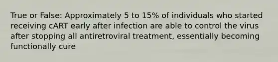 True or False: Approximately 5 to 15% of individuals who started receiving cART early after infection are able to control the virus after stopping all antiretroviral treatment, essentially becoming functionally cure