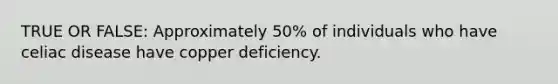 TRUE OR FALSE: Approximately 50% of individuals who have celiac disease have copper deficiency.