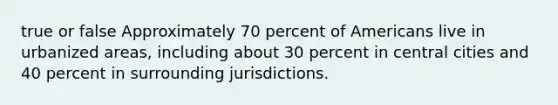 true or false Approximately 70 percent of Americans live in urbanized areas, including about 30 percent in central cities and 40 percent in surrounding jurisdictions.