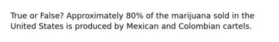 True or False? Approximately 80% of the marijuana sold in the United States is produced by Mexican and Colombian cartels.