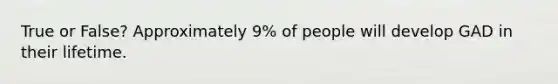 True or False? Approximately 9% of people will develop GAD in their lifetime.