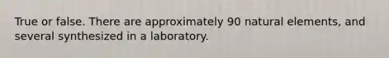 True or false. There are approximately 90 natural elements, and several synthesized in a laboratory.