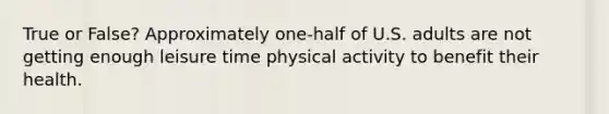 True or False? Approximately one-half of U.S. adults are not getting enough leisure time physical activity to benefit their health.