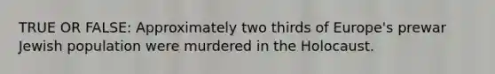 TRUE OR FALSE: Approximately two thirds of Europe's prewar Jewish population were murdered in the Holocaust.