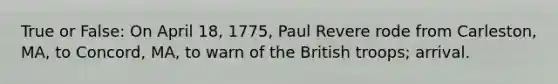 True or False: On April 18, 1775, Paul Revere rode from Carleston, MA, to Concord, MA, to warn of the British troops; arrival.