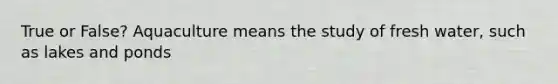 True or False? Aquaculture means the study of fresh water, such as lakes and ponds