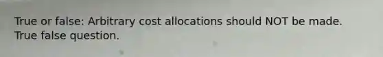 True or false: Arbitrary cost allocations should NOT be made. True false question.