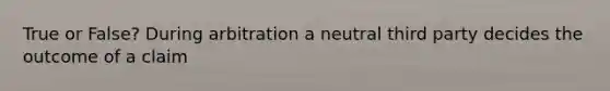 True or False? During arbitration a neutral third party decides the outcome of a claim