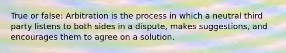 True or false: Arbitration is the process in which a neutral third party listens to both sides in a dispute, makes suggestions, and encourages them to agree on a solution.