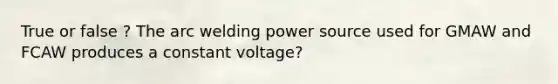 True or false ? The arc welding power source used for GMAW and FCAW produces a constant voltage?