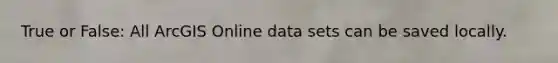 True or False: All ArcGIS Online data sets can be saved locally.