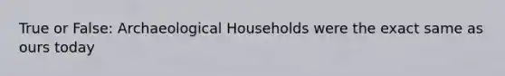 True or False: Archaeological Households were the exact same as ours today