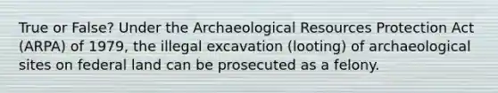 True or False? Under the Archaeological Resources Protection Act (ARPA) of 1979, the illegal excavation (looting) of archaeological sites on federal land can be prosecuted as a felony.