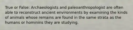 True or False: Archaeologists and paleoanthropologist are often able to reconstruct ancient environments by examining the kinds of animals whose remains are found in the same strata as the humans or hominins they are studying.