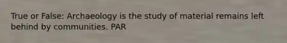 True or False: Archaeology is the study of material remains left behind by communities. PAR