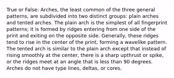 True or False: Arches, the least common of the three general patterns, are subdivided into two distinct groups: plain arches and tented arches. The plain arch is the simplest of all fingerprint patterns; it is formed by ridges entering from one side of the print and exiting on the opposite side. Generally, these ridges tend to rise in the center of the print, forming a wavelike pattern. The tented arch is similar to the plain arch except that instead of rising smoothly at the center, there is a sharp upthrust or spike, or the ridges meet at an angle that is less than 90 degrees. Arches do not have type lines, deltas, or cores.