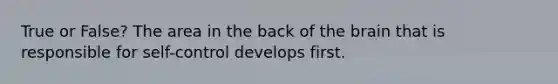 True or False? The area in the back of the brain that is responsible for self-control develops first.