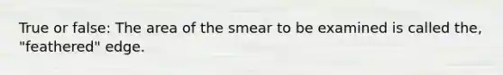 True or false: The area of the smear to be examined is called the, "feathered" edge.