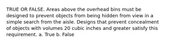 TRUE OR FALSE. Areas above the overhead bins must be designed to prevent objects from being hidden from view in a simple search from the aisle. Designs that prevent concealment of objects with volumes 20 cubic inches and greater satisfy this requirement. a. True b. False