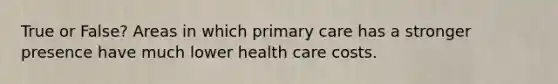 True or False? Areas in which primary care has a stronger presence have much lower health care costs.