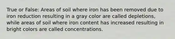 True or False: Areas of soil where iron has been removed due to iron reduction resulting in a gray color are called depletions, while areas of soil where iron content has increased resulting in bright colors are called concentrations.