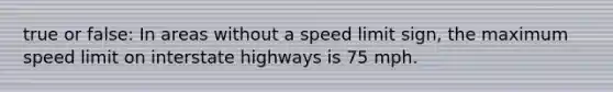 true or false: In areas without a speed limit sign, the maximum speed limit on interstate highways is 75 mph.