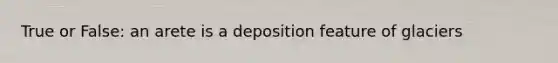 True or False: an arete is a deposition feature of glaciers