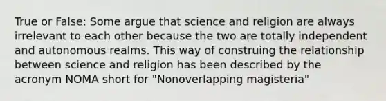 True or False: Some argue that science and religion are always irrelevant to each other because the two are totally independent and autonomous realms. This way of construing the relationship between science and religion has been described by the acronym NOMA short for "Nonoverlapping magisteria"