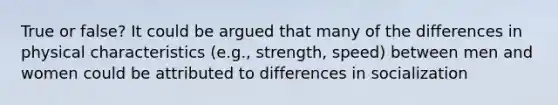 True or false? It could be argued that many of the differences in physical characteristics (e.g., strength, speed) between men and women could be attributed to differences in socialization