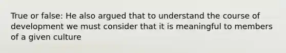 True or false: He also argued that to understand the course of development we must consider that it is meaningful to members of a given culture