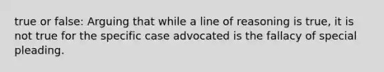 true or false: Arguing that while a line of reasoning is true, it is not true for the specific case advocated is the fallacy of special pleading.