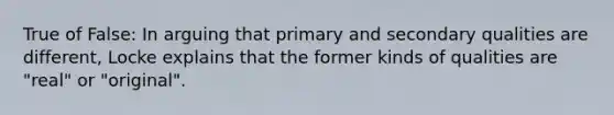 True of False: In arguing that primary and secondary qualities are different, Locke explains that the former kinds of qualities are "real" or "original".