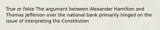 True or False The argument between Alexander Hamilton and Thomas Jefferson over the national bank primarily hinged on the issue of interpreting the Constitution