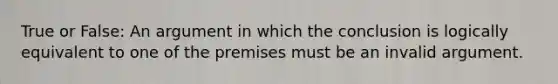 True or False: An argument in which the conclusion is logically equivalent to one of the premises must be an invalid argument.